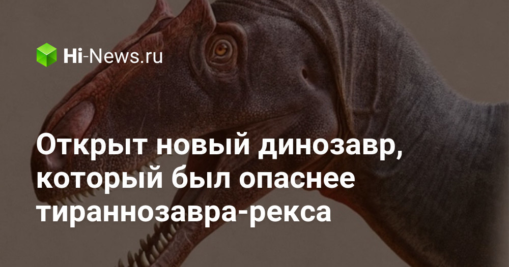 Открыт новый динозавр, который был опаснее тираннозавра-рекса - Hi-News.ru